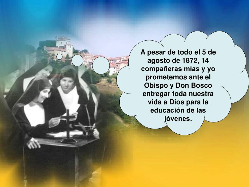 A pesar de todo el 5 de agosto de 1872, 14 compañeras mías y yo prometemos ante el Obispo y Don Bosco entregar toda nuestra vida a Dios para la educación de las jóvenes.