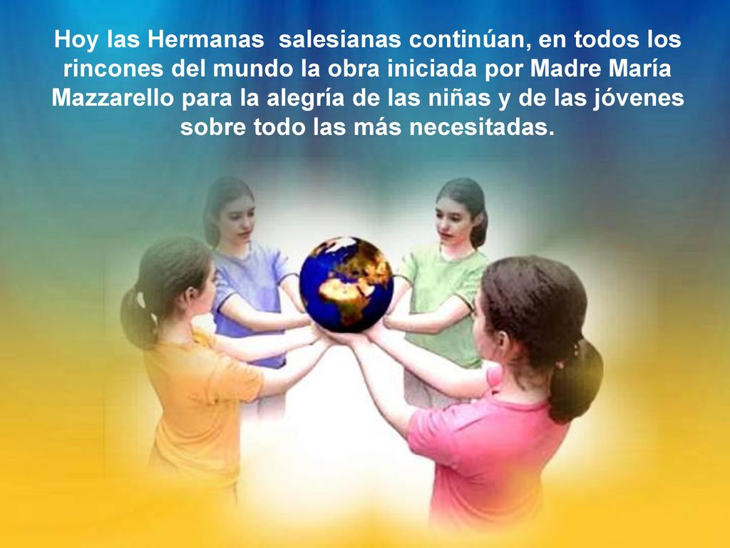 Hoy las Hermanas salesianas continúan, en todos los rincones del mundo la obra iniciada por Madre María Mazzarello para la alegría de las niñas y de las jóvenes sobre todo las más necesitadas.