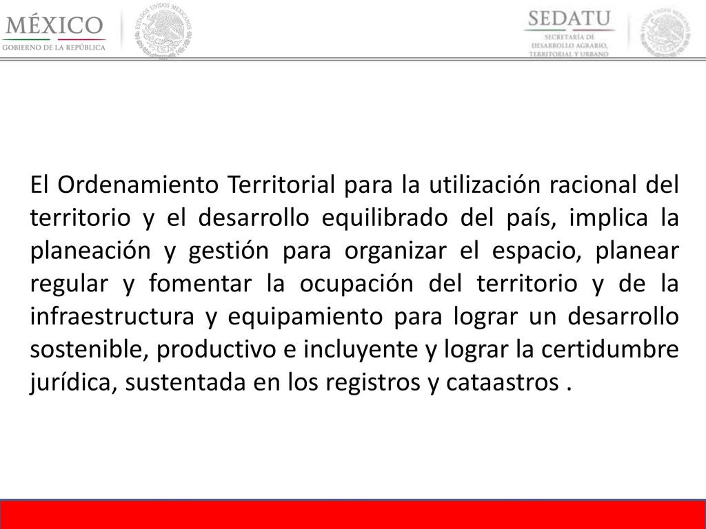El Ordenamiento Territorial para la utilización racional del territorio y el desarrollo equilibrado del país, implica la planeación y gestión para organizar el espacio, planear regular y fomentar la ocupación del territorio y de la infraestructura y equipamiento para lograr un desarrollo sostenible, productivo e incluyente y lograr la certidumbre jurídica, sustentada en los registros y cataastros .