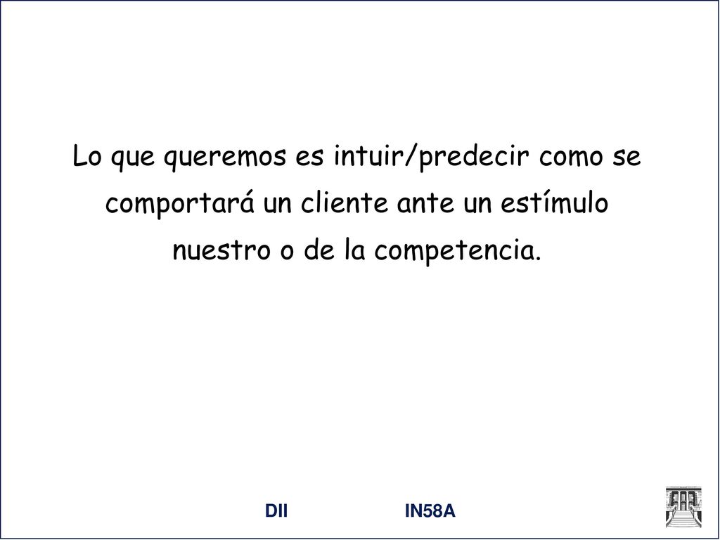Lo que queremos es intuir/predecir como se comportará un cliente ante un estímulo nuestro o de la competencia.