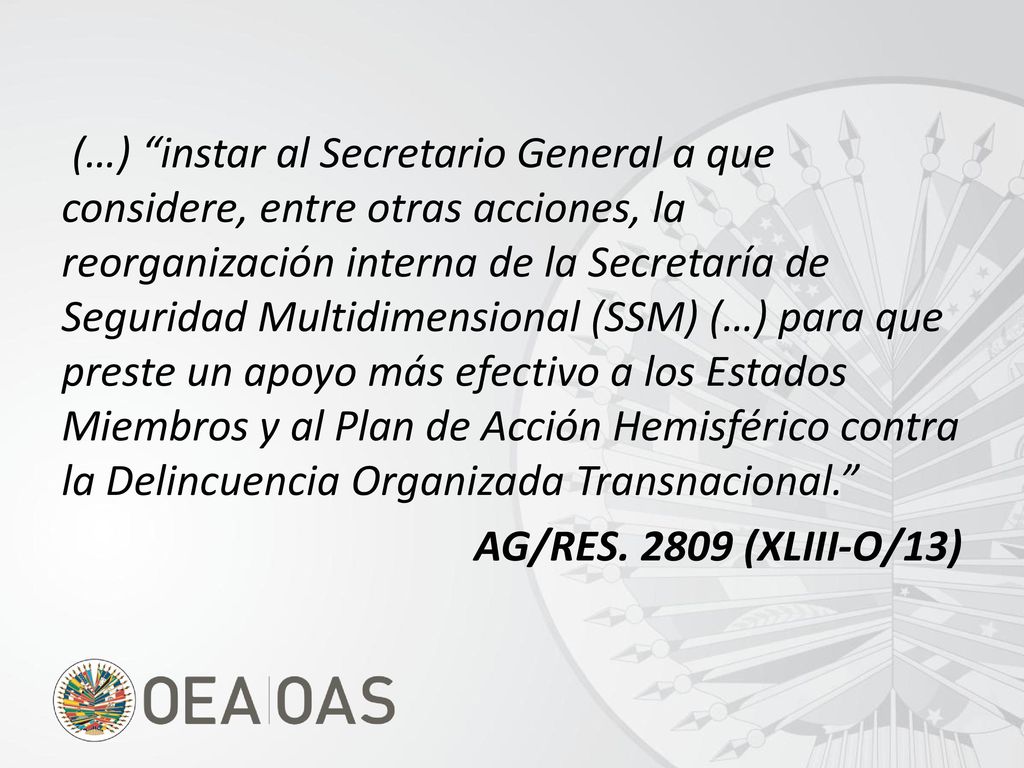 (…) instar al Secretario General a que considere, entre otras acciones, la reorganización interna de la Secretaría de Seguridad Multidimensional (SSM) (…) para que preste un apoyo más efectivo a los Estados Miembros y al Plan de Acción Hemisférico contra la Delincuencia Organizada Transnacional. AG/RES.