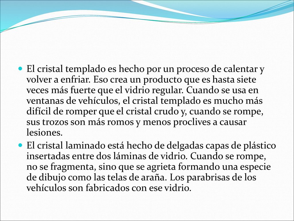El cristal templado es hecho por un proceso de calentar y volver a enfriar. Eso crea un producto que es hasta siete veces más fuerte que el vidrio regular. Cuando se usa en ventanas de vehículos, el cristal templado es mucho más difícil de romper que el cristal crudo y, cuando se rompe, sus trozos son más romos y menos proclives a causar lesiones.