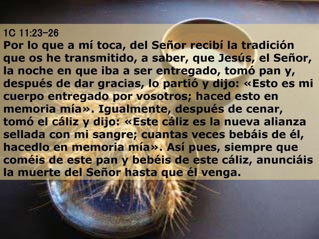 1C 11:23-26 Por lo que a mí toca, del Señor recibí la tradición que os he transmitido, a saber, que Jesús, el Señor, la noche en que iba a ser entregado, tomó pan y, después de dar gracias, lo partió y dijo: «Esto es mi cuerpo entregado por vosotros; haced esto en memoria mía».