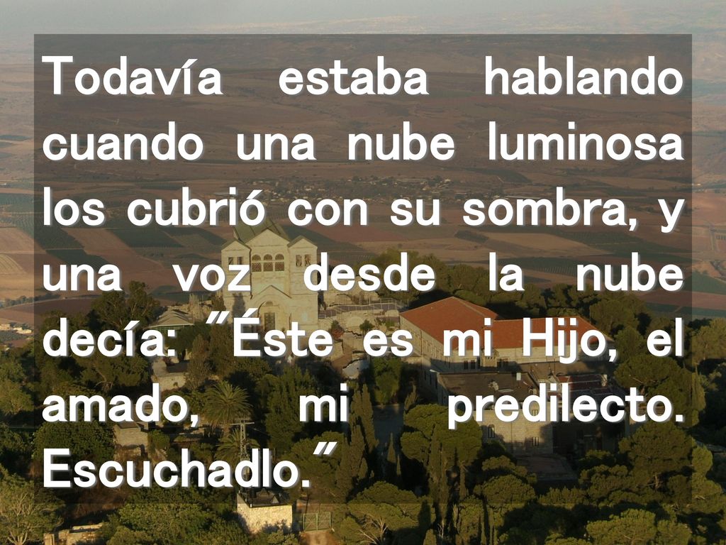 Todavía estaba hablando cuando una nube luminosa los cubrió con su sombra, y una voz desde la nube decía: Éste es mi Hijo, el amado, mi predilecto.