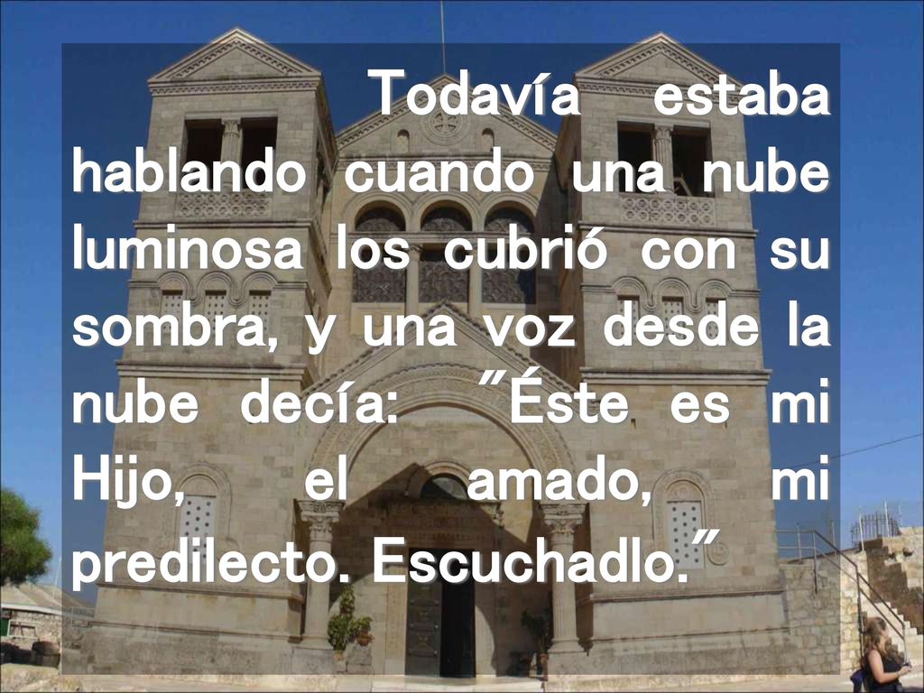 Todavía estaba hablando cuando una nube luminosa los cubrió con su sombra, y una voz desde la nube decía: Éste es mi Hijo, el amado, mi predilecto.