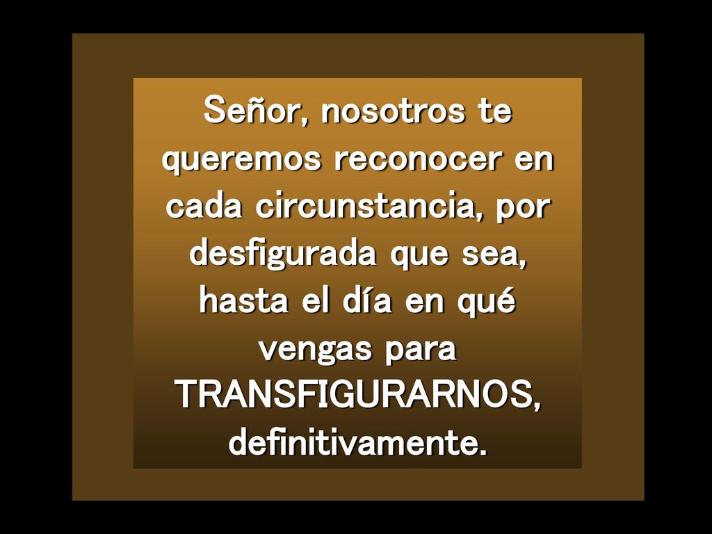 Señor, nosotros te queremos reconocer en cada circunstancia, por desfigurada que sea, hasta el día en qué vengas para TRANSFIGURARNOS, definitivamente.