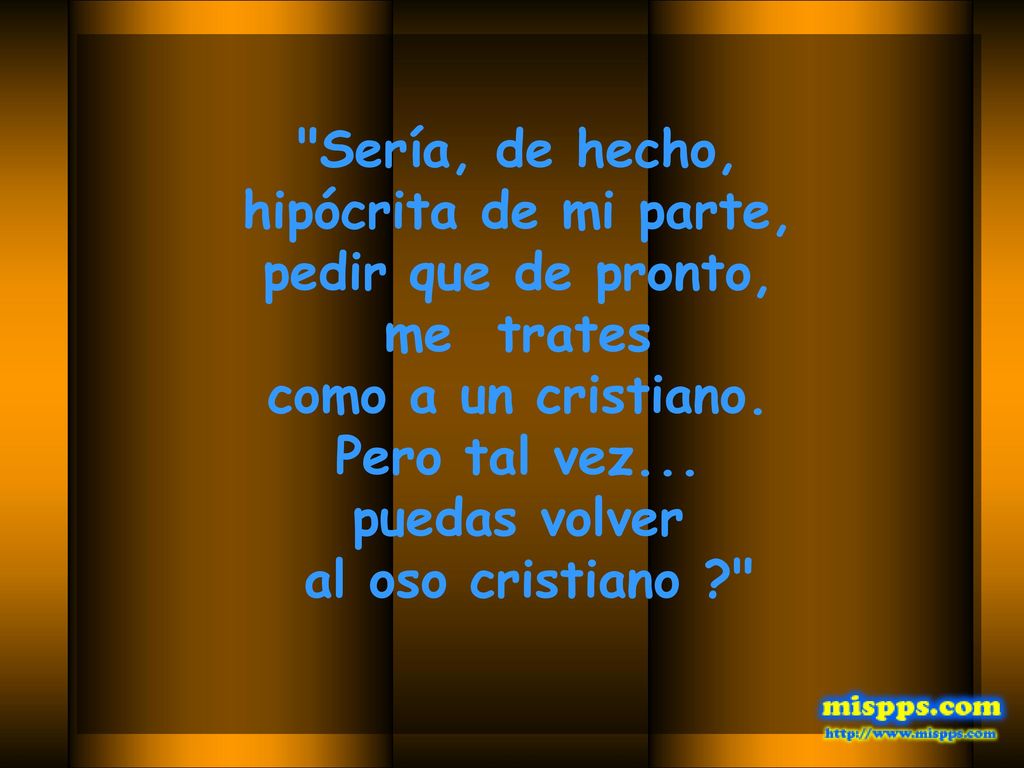 Sería, de hecho, hipócrita de mi parte, pedir que de pronto, me trates. como a un cristiano. Pero tal vez...