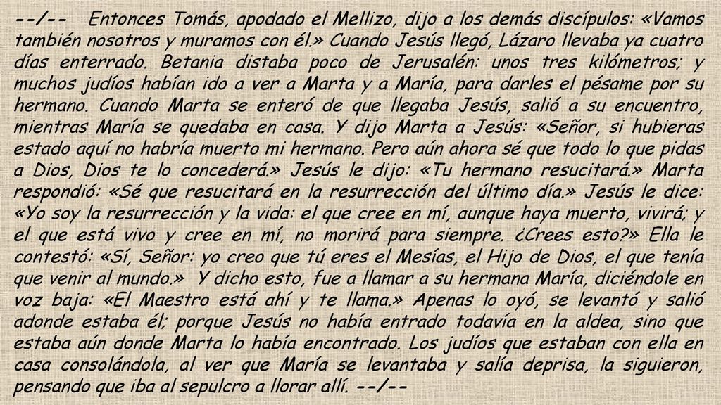 --/-- Entonces Tomás, apodado el Mellizo, dijo a los demás discípulos: «Vamos también nosotros y muramos con él.» Cuando Jesús llegó, Lázaro llevaba ya cuatro días enterrado.