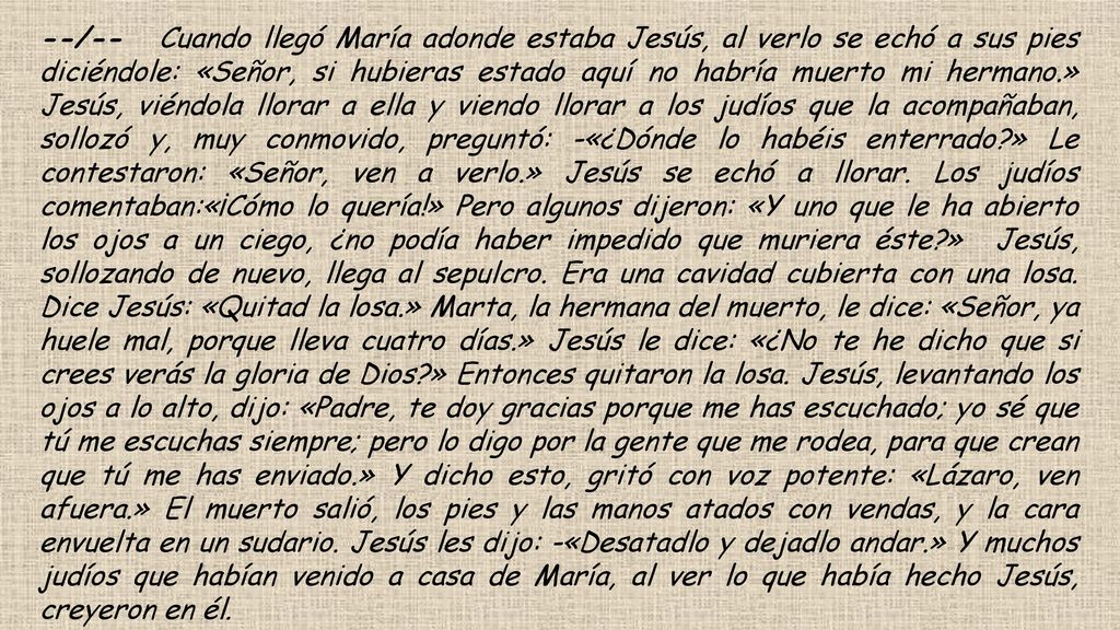 --/-- Cuando llegó María adonde estaba Jesús, al verlo se echó a sus pies diciéndole: «Señor, si hubieras estado aquí no habría muerto mi hermano.» Jesús, viéndola llorar a ella y viendo llorar a los judíos que la acompañaban, sollozó y, muy conmovido, preguntó: -«¿Dónde lo habéis enterrado » Le contestaron: «Señor, ven a verlo.» Jesús se echó a llorar.