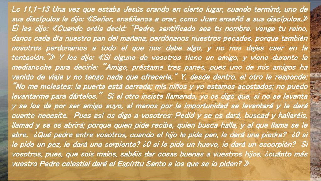 Lc 11,1-13 Una vez que estaba Jesús orando en cierto lugar, cuando terminó, uno de sus discípulos le dijo: «Señor, enséñanos a orar, como Juan enseñó a sus discípulos.» Él les dijo: «Cuando oréis decid: Padre, santificado sea tu nombre, venga tu reino, danos cada día nuestro pan del mañana, perdónanos nuestros pecados, porque también nosotros perdonamos a todo el que nos debe algo, y no nos dejes caer en la tentación. » Y les dijo: «Si alguno de vosotros tiene un amigo, y viene durante la medianoche para decirle: Amigo, préstame tres panes, pues uno de mis amigos ha venido de viaje y no tengo nada que ofrecerle. Y, desde dentro, el otro le responde: No me molestes; la puerta está cerrada; mis niños y yo estamos acostados; no puedo levantarme para dártelos. Si el otro insiste llamando, yo os digo que, si no se levanta y se los da por ser amigo suyo, al menos por la importunidad se levantará y le dará cuanto necesite.