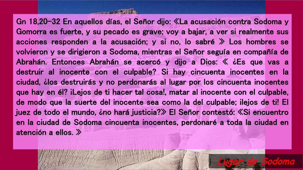Gn 18,20-32 En aquellos días, el Señor dijo: «La acusación contra Sodoma y Gomorra es fuerte, y su pecado es grave; voy a bajar, a ver si realmente sus acciones responden a la acusación; y si no, lo sabré » Los hombres se volvieron y se dirigieron a Sodoma, mientras el Señor seguía en compañía de Abrahán. Entonces Abrahán se acercó y dijo a Dios: « ¿Es que vas a destruir al inocente con el culpable Si hay cincuenta inocentes en la ciudad, ¿los destruirás y no perdonarás al lugar por los cincuenta inocentes que hay en él ¡Lejos de ti hacer tal cosa!, matar al inocente con el culpable, de modo que la suerte del inocente sea como la del culpable; ¡lejos de ti! El juez de todo el mundo, ¿no hará justicia » El Señor contestó: «Si encuentro en la ciudad de Sodoma cincuenta inocentes, perdonaré a toda la ciudad en atención a ellos. »