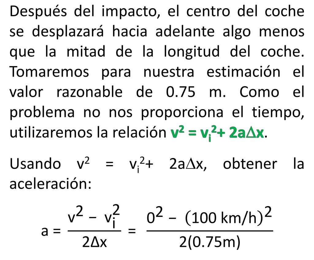 Después del impacto, el centro del coche se desplazará hacia adelante algo menos que la mitad de la longitud del coche. Tomaremos para nuestra estimación el valor razonable de 0.75 m. Como el problema no nos proporciona el tiempo, utilizaremos la relación v2 = vi2+ 2ax.