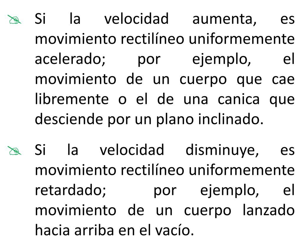 Si la velocidad aumenta, es movimiento rectilíneo uniformemente acelerado; por ejemplo, el movimiento de un cuerpo que cae libremente o el de una canica que desciende por un plano inclinado.