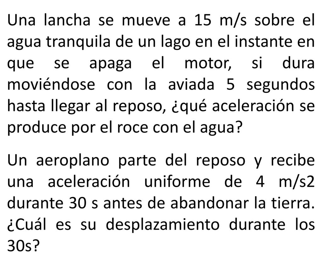 Una lancha se mueve a 15 m/s sobre el agua tranquila de un lago en el instante en que se apaga el motor, si dura moviéndose con la aviada 5 segundos hasta llegar al reposo, ¿qué aceleración se produce por el roce con el agua