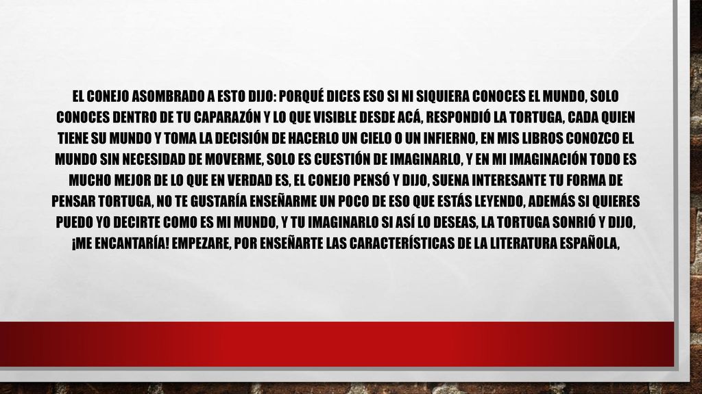 El conejo asombrado a esto dijo: Porqué dices eso si ni siquiera conoces el mundo, solo conoces dentro de tu caparazón y lo que visible desde acá, respondió la tortuga, cada quien tiene su mundo y toma la decisión de hacerlo un cielo o un infierno, en mis libros conozco el mundo sin necesidad de moverme, solo es cuestión de imaginarlo, y en mi imaginación todo es mucho mejor de lo que en verdad es, el conejo pensó y dijo, suena interesante tu forma de pensar tortuga, no te gustaría enseñarme un poco de eso que estás leyendo, además si quieres puedo yo decirte como es mi mundo, y tu imaginarlo si así lo deseas, la tortuga sonrió y dijo, ¡me encantaría.