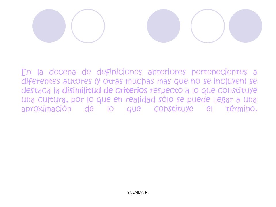 En la decena de definiciones anteriores pertenecientes a diferentes autores (y otras muchas más que no se incluyen) se destaca la disimilitud de criterios respecto a lo que constituye una cultura, por lo que en realidad sólo se puede llegar a una aproximación de lo que constituye el término.