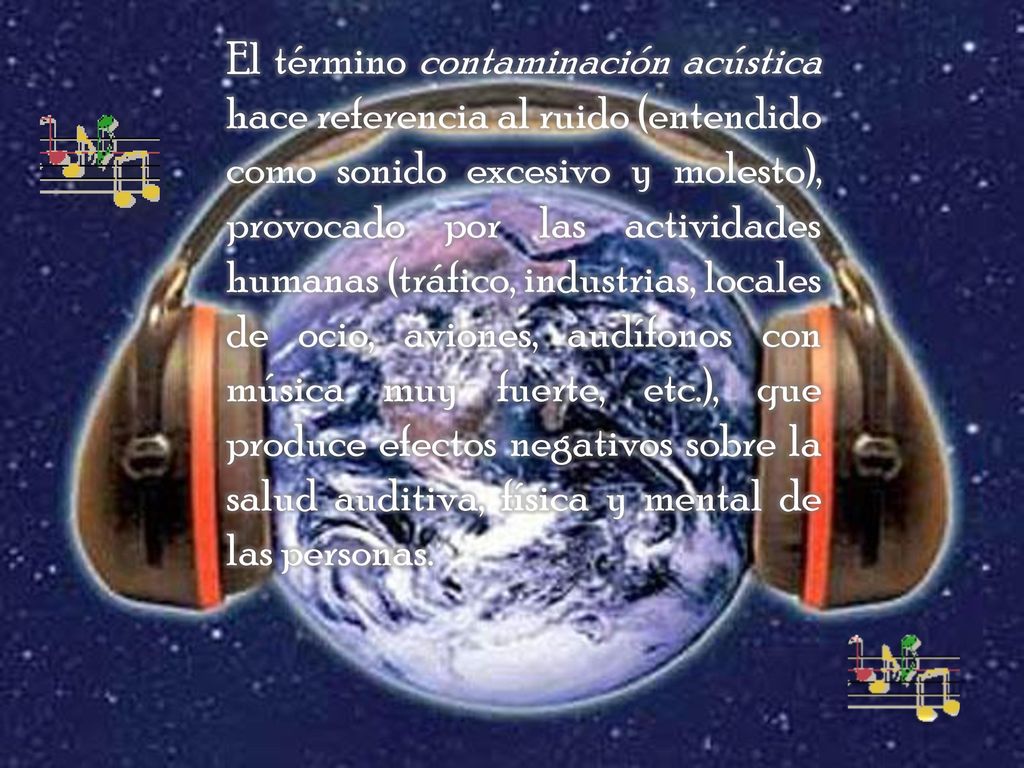 El término contaminación acústica hace referencia al ruido (entendido como sonido excesivo y molesto), provocado por las actividades humanas (tráfico, industrias, locales de ocio, aviones, audífonos con música muy fuerte, etc.), que produce efectos negativos sobre la salud auditiva, física y mental de las personas.