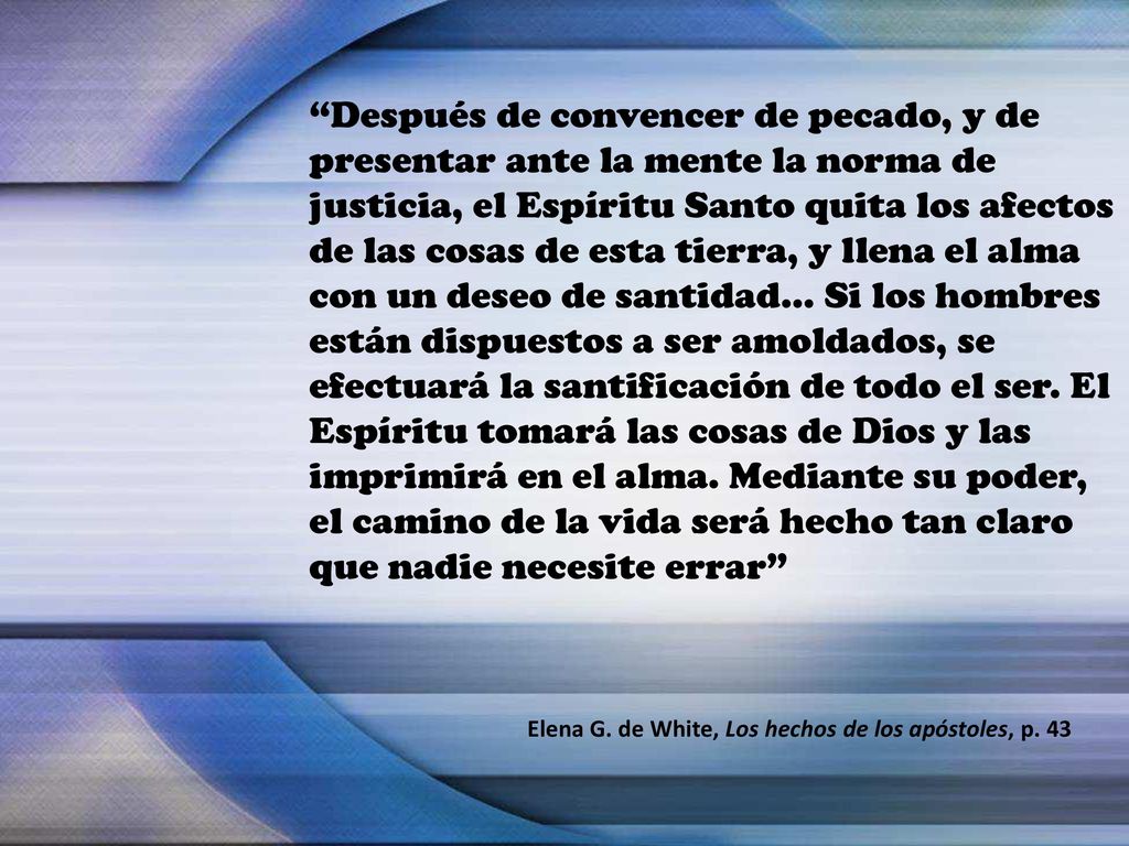 Después de convencer de pecado, y de presentar ante la mente la norma de justicia, el Espíritu Santo quita los afectos de las cosas de esta tierra, y llena el alma con un deseo de santidad… Si los hombres están dispuestos a ser amoldados, se efectuará la santificación de todo el ser. El Espíritu tomará las cosas de Dios y las imprimirá en el alma. Mediante su poder, el camino de la vida será hecho tan claro que nadie necesite errar