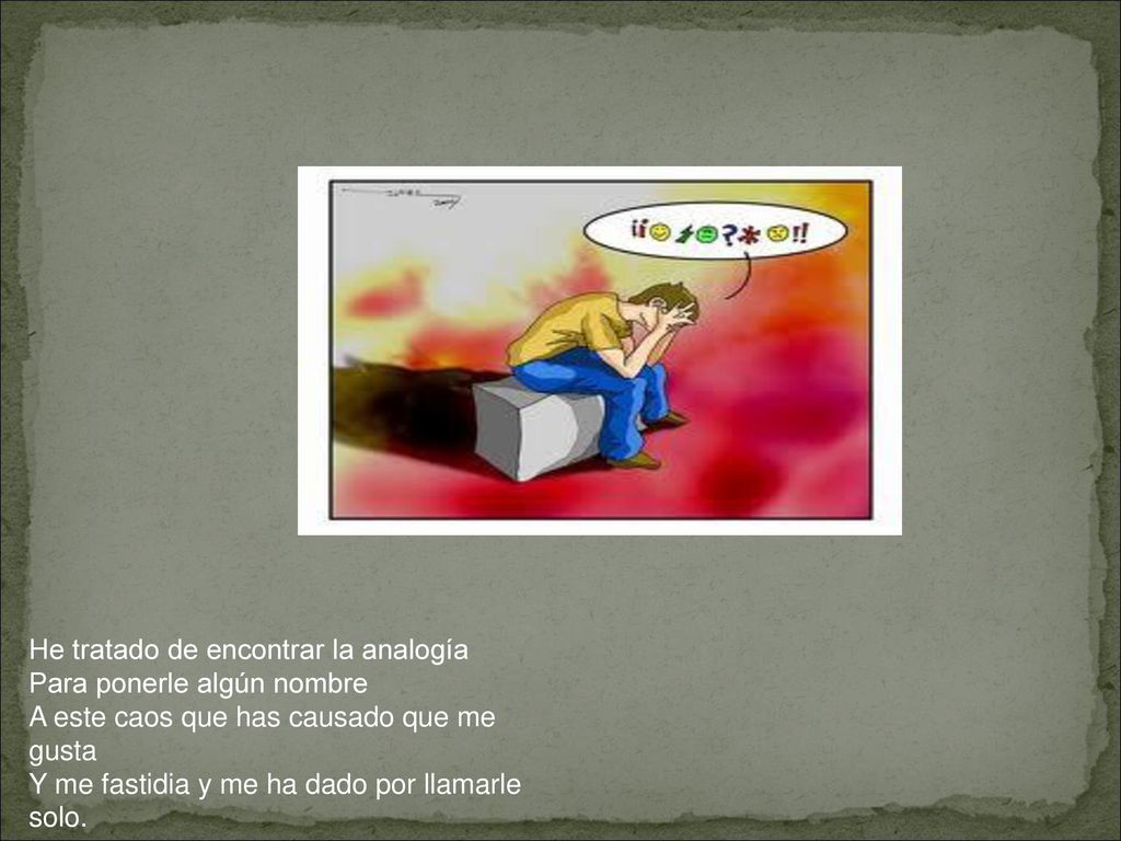 He tratado de encontrar la analogía Para ponerle algún nombre A este caos que has causado que me gusta Y me fastidia y me ha dado por llamarle solo.