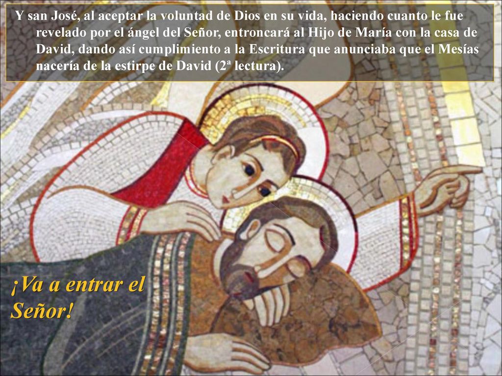 Y san José, al aceptar la voluntad de Dios en su vida, haciendo cuanto le fue revelado por el ángel del Señor, entroncará al Hijo de María con la casa de David, dando así cumplimiento a la Escritura que anunciaba que el Mesías nacería de la estirpe de David (2ª lectura).