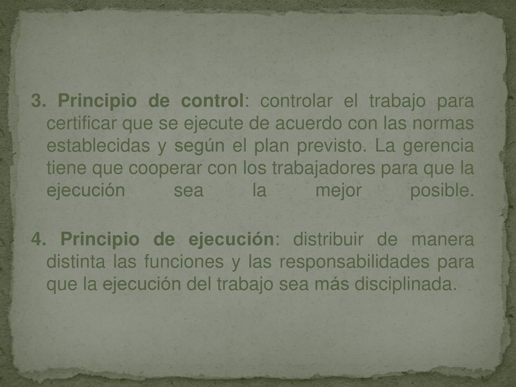 3. Principio de control: controlar el trabajo para certificar que se ejecute de acuerdo con las normas establecidas y según el plan previsto. La gerencia tiene que cooperar con los trabajadores para que la ejecución sea la mejor posible.