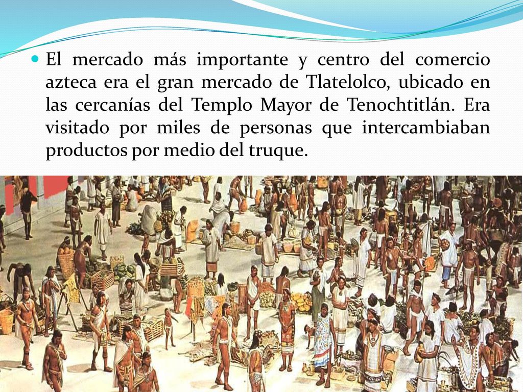 El mercado más importante y centro del comercio azteca era el gran mercado de Tlatelolco, ubicado en las cercanías del Templo Mayor de Tenochtitlán.
