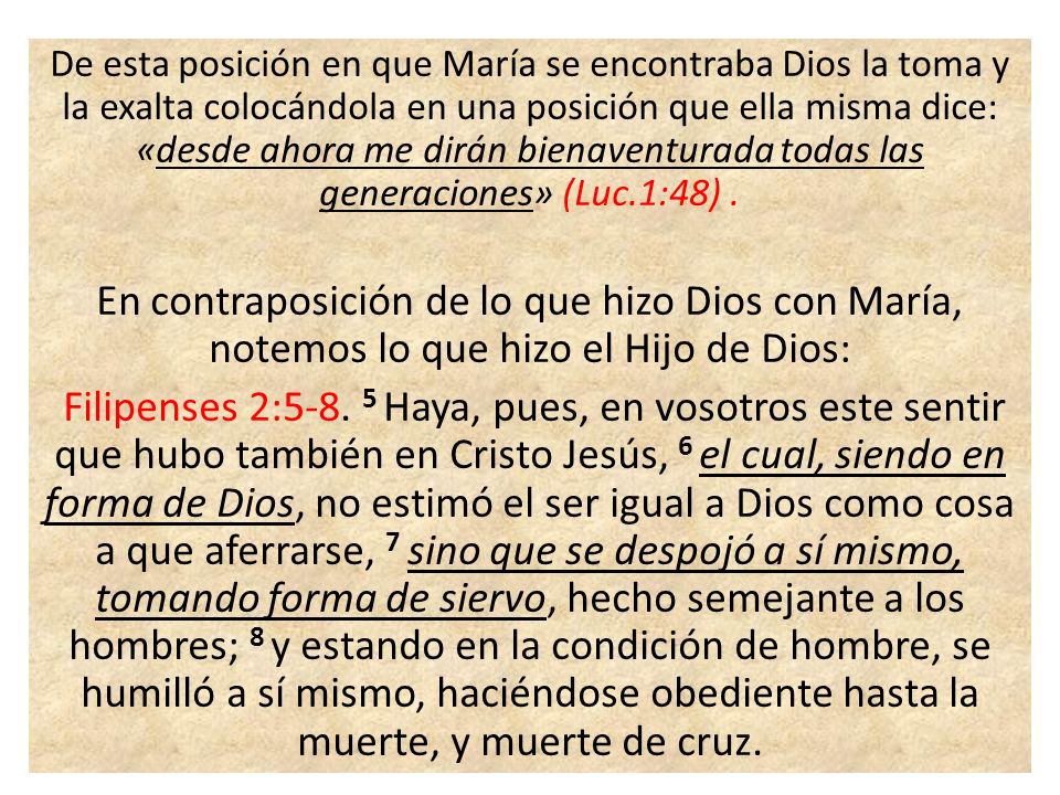 De esta posición en que María se encontraba Dios la toma y la exalta colocándola en una posición que ella misma dice: «desde ahora me dirán bienaventurada todas las generaciones» (Luc.1:48) .