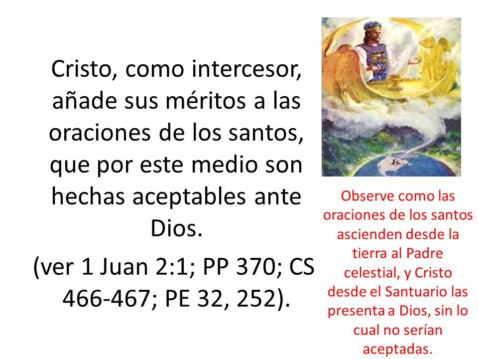 Cristo, como intercesor, añade sus méritos a las oraciones de los santos, que por este medio son hechas aceptables ante Dios. (ver 1 Juan 2:1; PP 370; CS ; PE 32, 252).
