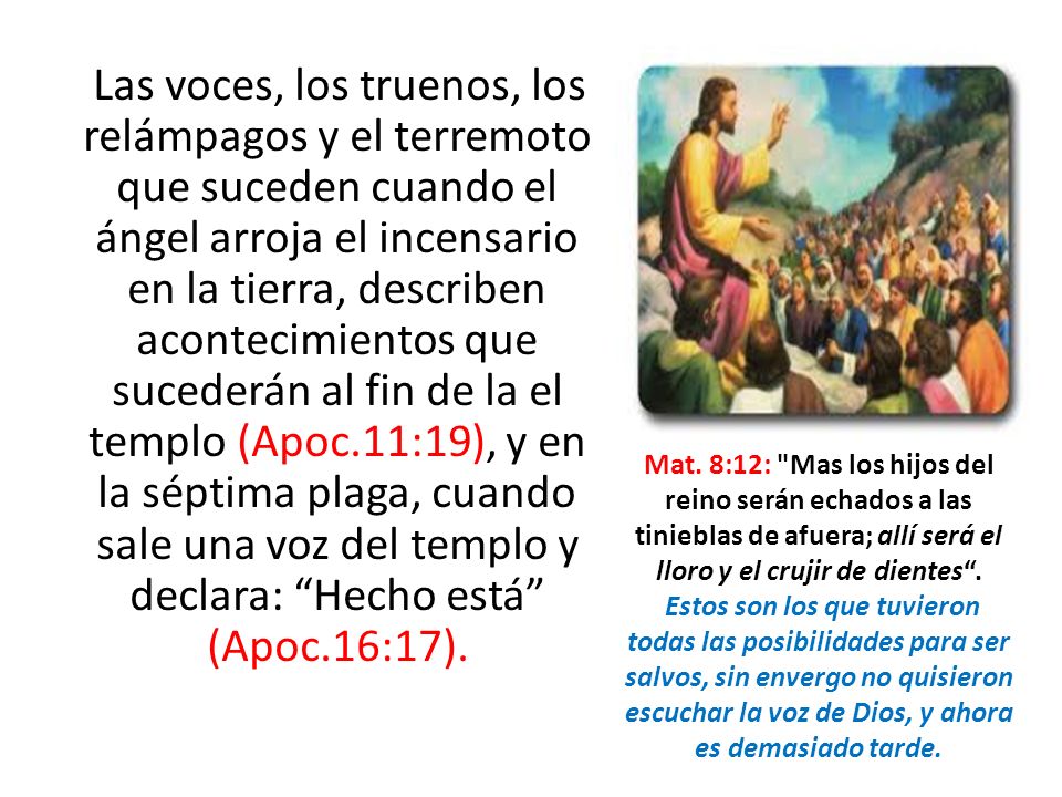 Las voces, los truenos, los relámpagos y el terremoto que suceden cuando el ángel arroja el incensario en la tierra, describen acontecimientos que sucederán al fin de la el templo (Apoc.11:19), y en la séptima plaga, cuando sale una voz del templo y declara: Hecho está (Apoc.16:17).