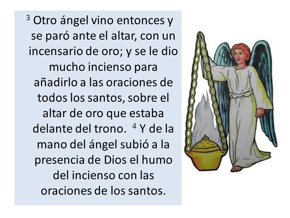 3 Otro ángel vino entonces y se paró ante el altar, con un incensario de oro; y se le dio mucho incienso para añadirlo a las oraciones de todos los santos, sobre el altar de oro que estaba delante del trono.