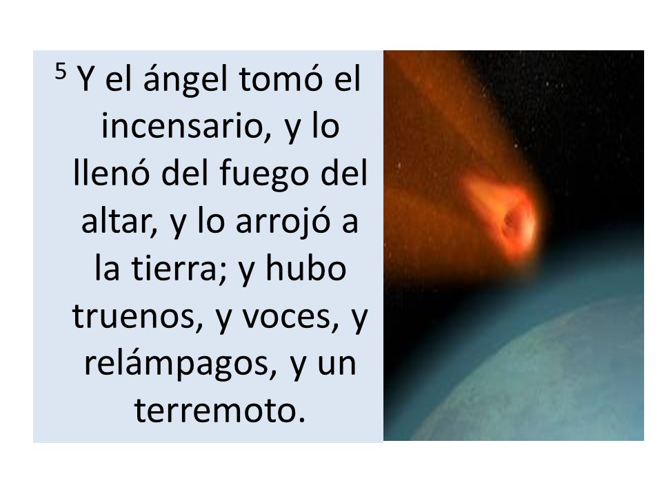 5 Y el ángel tomó el incensario, y lo llenó del fuego del altar, y lo arrojó a la tierra; y hubo truenos, y voces, y relámpagos, y un terremoto.