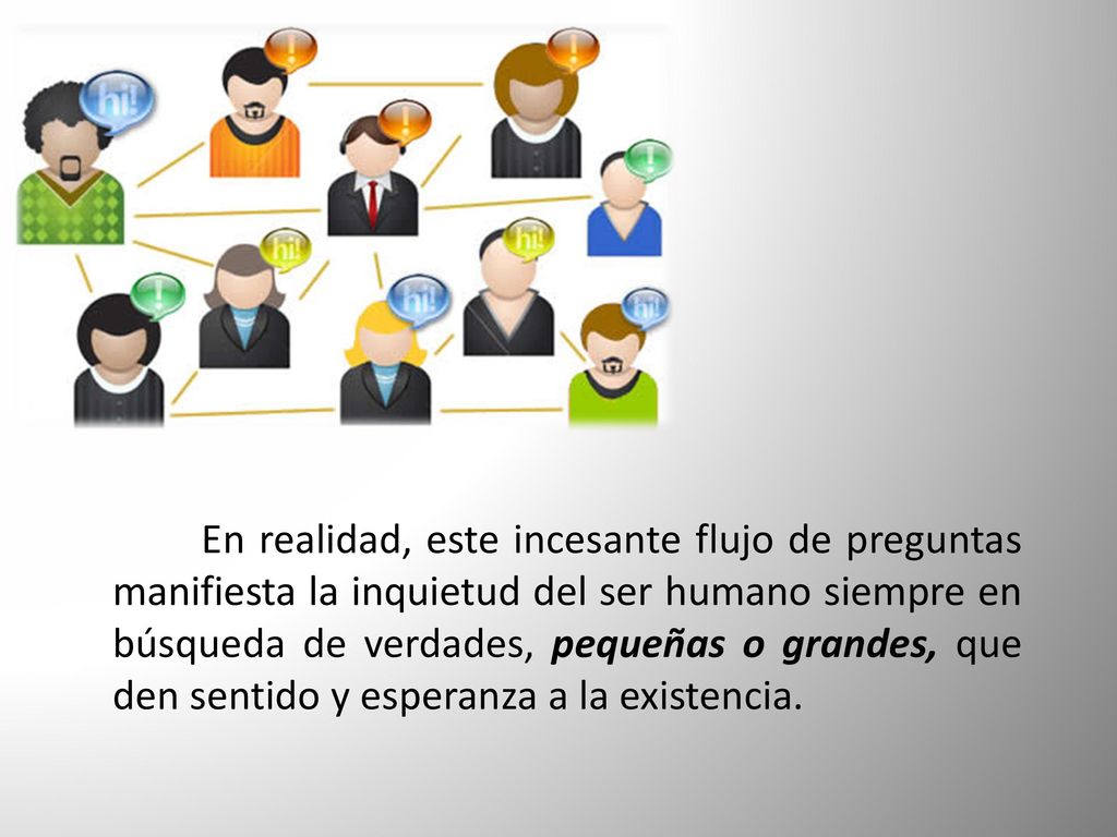 En realidad, este incesante flujo de preguntas manifiesta la inquietud del ser humano siempre en búsqueda de verdades, pequeñas o grandes, que den sentido y esperanza a la existencia.