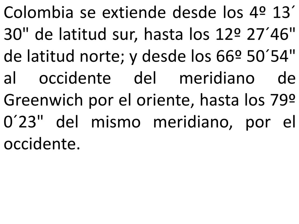 Colombia se extiende desde los 4º 13´ 30 de latitud sur, hasta los 12º 27´46 de latitud norte; y desde los 66º 50´54 al occidente del meridiano de Greenwich por el oriente, hasta los 79º 0´23 del mismo meridiano, por el occidente.