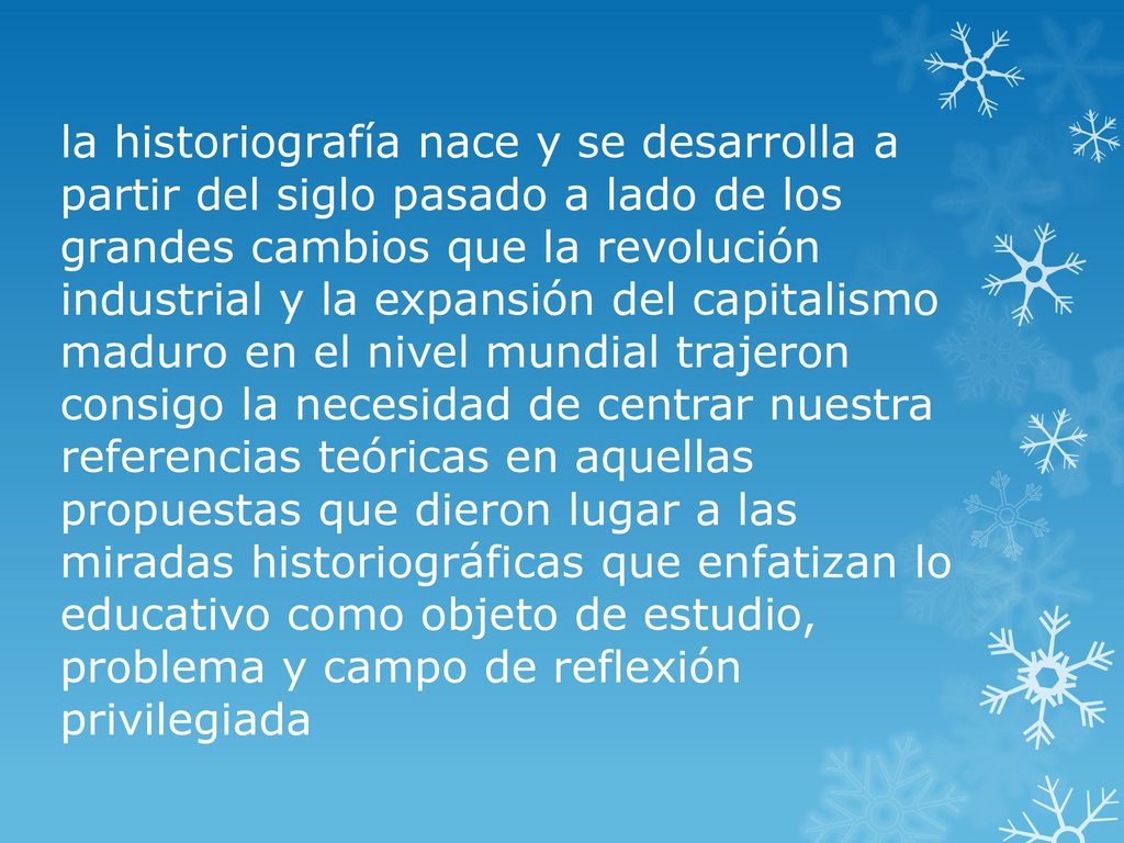 la historiografía nace y se desarrolla a partir del siglo pasado a lado de los grandes cambios que la revolución industrial y la expansión del capitalismo maduro en el nivel mundial trajeron consigo la necesidad de centrar nuestra referencias teóricas en aquellas propuestas que dieron lugar a las miradas historiográficas que enfatizan lo educativo como objeto de estudio, problema y campo de reflexión privilegiada