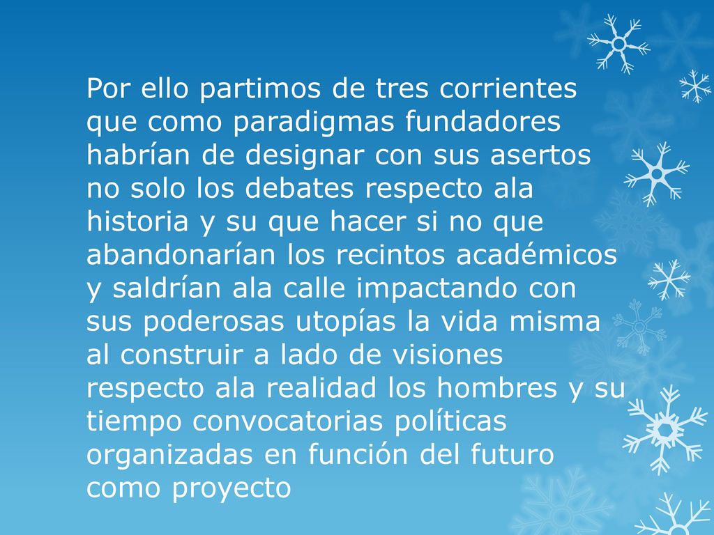 Por ello partimos de tres corrientes que como paradigmas fundadores habrían de designar con sus asertos no solo los debates respecto ala historia y su que hacer si no que abandonarían los recintos académicos y saldrían ala calle impactando con sus poderosas utopías la vida misma al construir a lado de visiones respecto ala realidad los hombres y su tiempo convocatorias políticas organizadas en función del futuro como proyecto