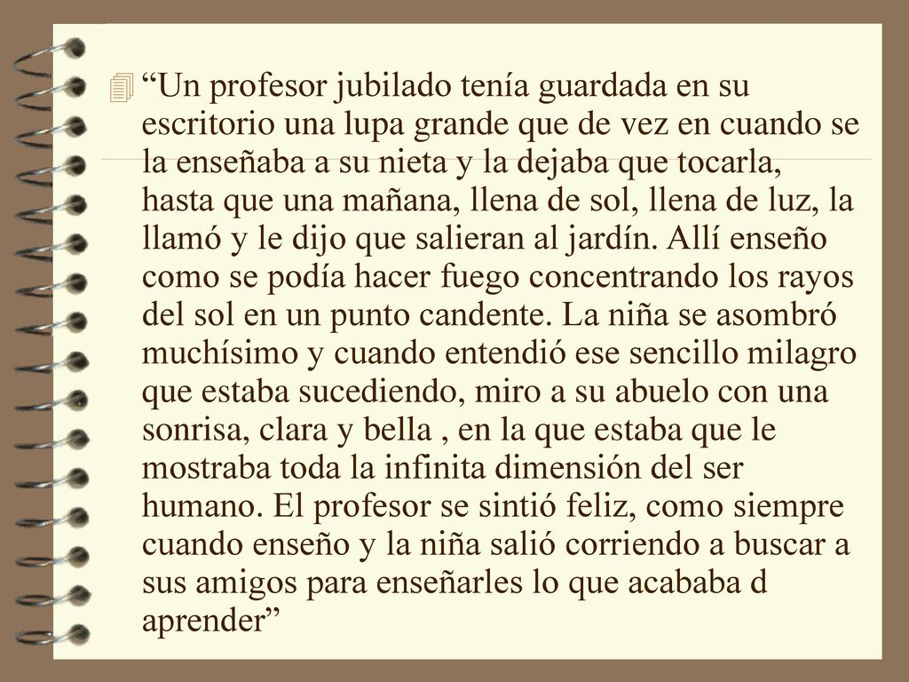 Un profesor jubilado tenía guardada en su escritorio una lupa grande que de vez en cuando se la enseñaba a su nieta y la dejaba que tocarla, hasta que una mañana, llena de sol, llena de luz, la llamó y le dijo que salieran al jardín.