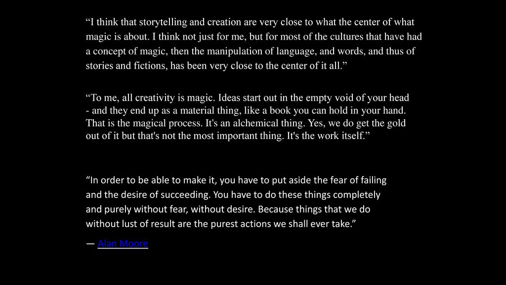 I think that storytelling and creation are very close to what the center of what magic is about. I think not just for me, but for most of the cultures that have had a concept of magic, then the manipulation of language, and words, and thus of stories and fictions, has been very close to the center of it all.