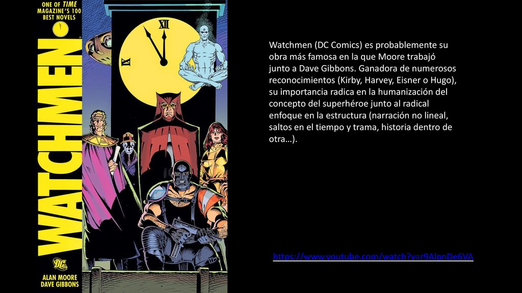 Watchmen (DC Comics) es probablemente su obra más famosa en la que Moore trabajó junto a Dave Gibbons. Ganadora de numerosos reconocimientos (Kirby, Harvey, Eisner o Hugo), su importancia radica en la humanización del concepto del superhéroe junto al radical enfoque en la estructura (narración no lineal, saltos en el tiempo y trama, historia dentro de otra…).