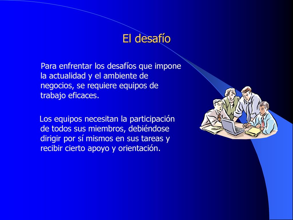 El desafío Para enfrentar los desafíos que impone la actualidad y el ambiente de negocios, se requiere equipos de trabajo eficaces.