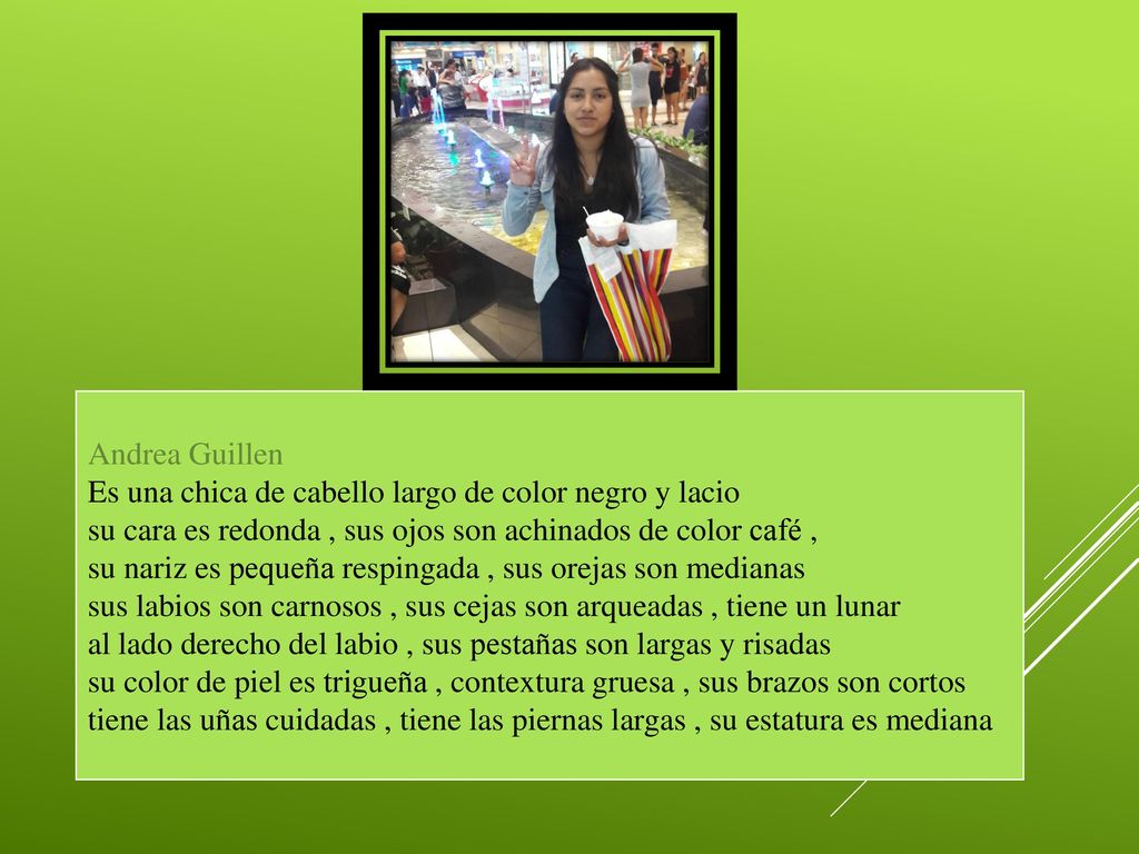 Andrea Guillen Es una chica de cabello largo de color negro y lacio. su cara es redonda , sus ojos son achinados de color café ,