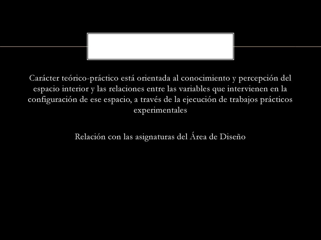 Carácter teórico-práctico está orientada al conocimiento y percepción del espacio interior y las relaciones entre las variables que intervienen en la configuración de ese espacio, a través de la ejecución de trabajos prácticos experimentales Relación con las asignaturas del Área de Diseño