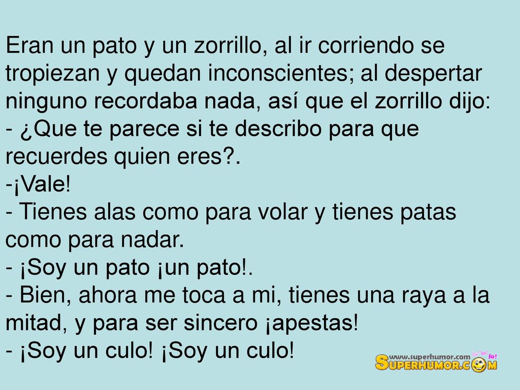 Eran un pato y un zorrillo, al ir corriendo se tropiezan y quedan inconscientes; al despertar ninguno recordaba nada, así que el zorrillo dijo: - ¿Que te parece si te describo para que recuerdes quien eres .