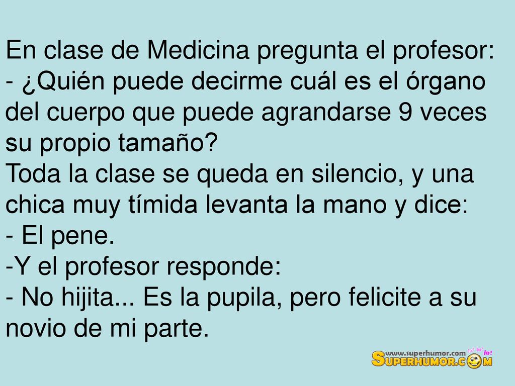 En clase de Medicina pregunta el profesor: - ¿Quién puede decirme cuál es el órgano del cuerpo que puede agrandarse 9 veces su propio tamaño Toda la clase se queda en silencio, y una chica muy tímida levanta la mano y dice: