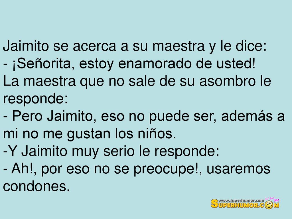 Jaimito se acerca a su maestra y le dice: - ¡Señorita, estoy enamorado de usted! La maestra que no sale de su asombro le responde: - Pero Jaimito, eso no puede ser, además a mi no me gustan los niños.