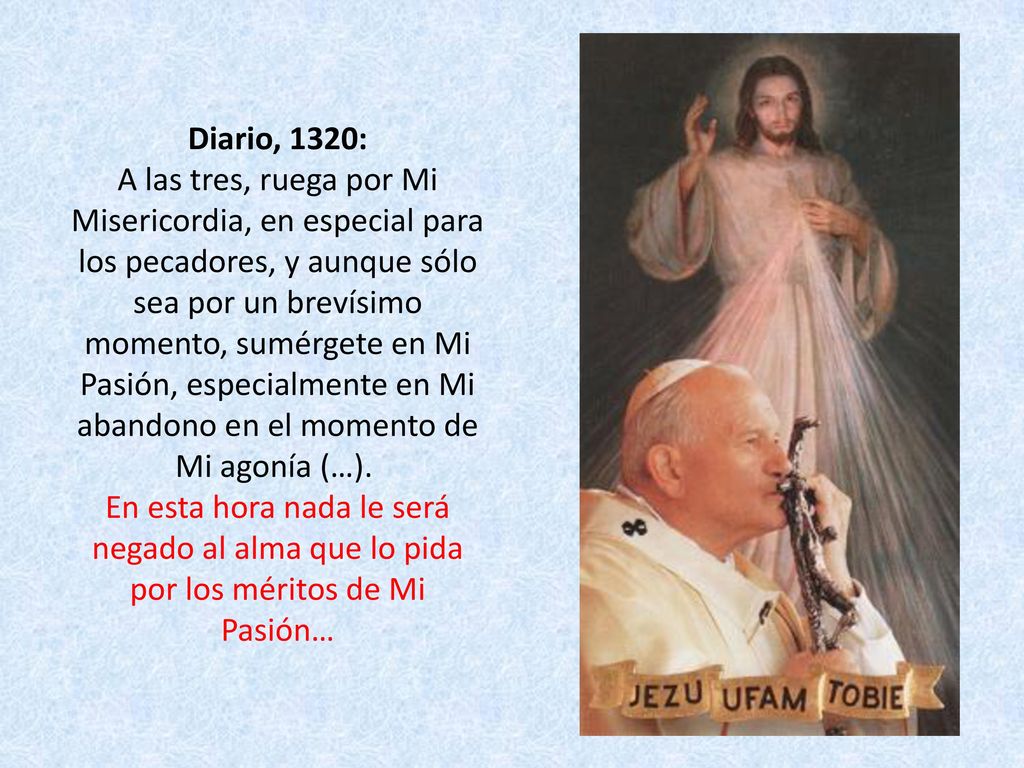 Diario, 1320: A las tres, ruega por Mi Misericordia, en especial para los pecadores, y aunque sólo sea por un brevísimo momento, sumérgete en Mi Pasión, especialmente en Mi abandono en el momento de Mi agonía (…). En esta hora nada le será negado al alma que lo pida por los méritos de Mi Pasión…