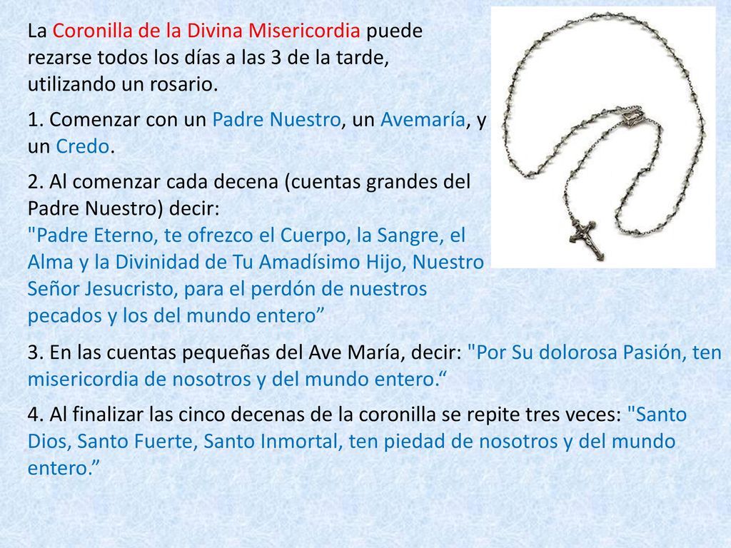 La Coronilla de la Divina Misericordia puede rezarse todos los días a las 3 de la tarde, utilizando un rosario. 1. Comenzar con un Padre Nuestro, un Avemaría, y un Credo. 2. Al comenzar cada decena (cuentas grandes del Padre Nuestro) decir: Padre Eterno, te ofrezco el Cuerpo, la Sangre, el Alma y la Divinidad de Tu Amadísimo Hijo, Nuestro Señor Jesucristo, para el perdón de nuestros pecados y los del mundo entero