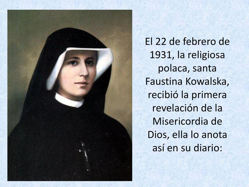 El 22 de febrero de 1931, la religiosa polaca, santa Faustina Kowalska, recibió la primera revelación de la Misericordia de Dios, ella lo anota así en su diario: