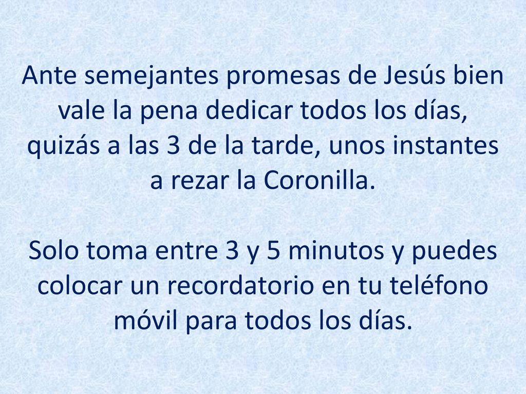 Ante semejantes promesas de Jesús bien vale la pena dedicar todos los días, quizás a las 3 de la tarde, unos instantes a rezar la Coronilla.