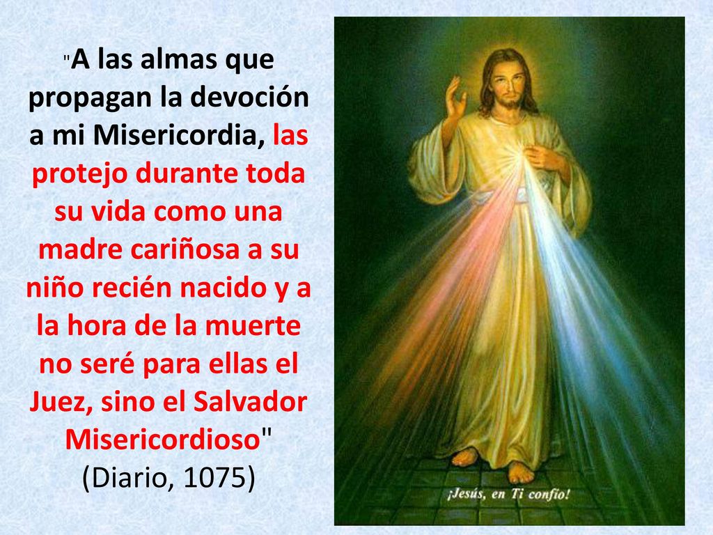 A las almas que propagan la devoción a mi Misericordia, las protejo durante toda su vida como una madre cariñosa a su niño recién nacido y a la hora de la muerte no seré para ellas el Juez, sino el Salvador Misericordioso (Diario, 1075)