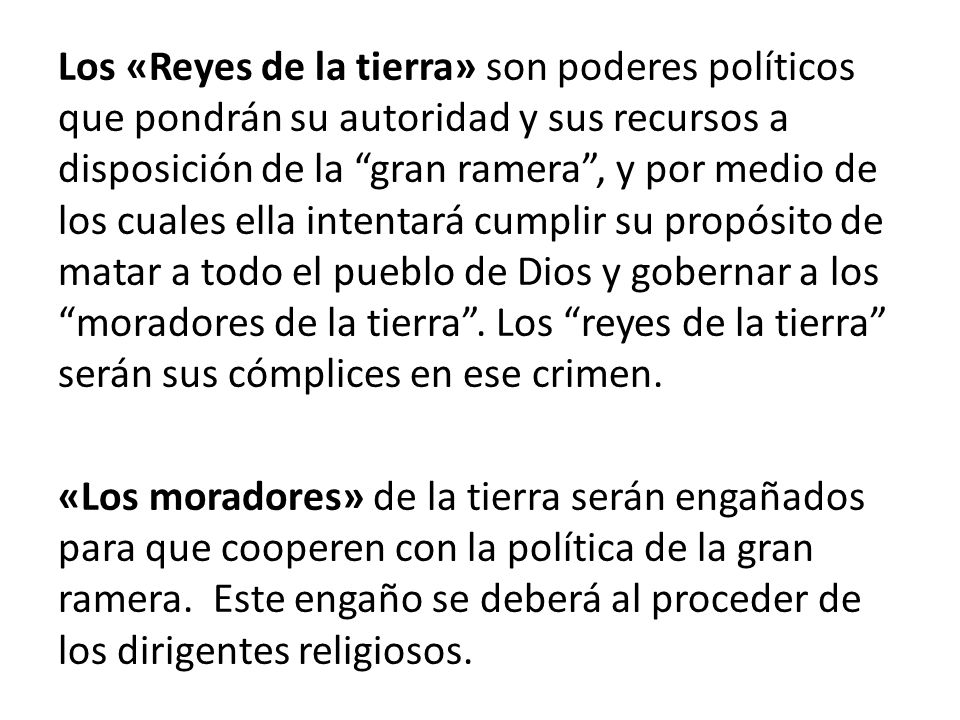 Los «Reyes de la tierra» son poderes políticos que pondrán su autoridad y sus recursos a disposición de la gran ramera , y por medio de los cuales ella intentará cumplir su propósito de matar a todo el pueblo de Dios y gobernar a los moradores de la tierra . Los reyes de la tierra serán sus cómplices en ese crimen.